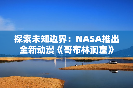 探索未知边界：NASA推出全新动漫《哥布林洞窟》