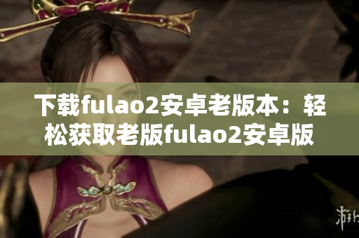 下载fulao2安卓老版本：轻松获取老版fulao2安卓版应用