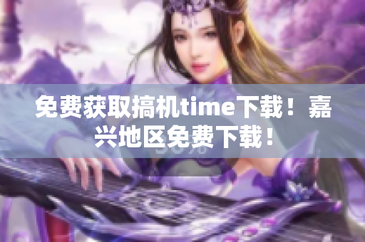 免费获取搞机time下载！嘉兴地区免费下载！