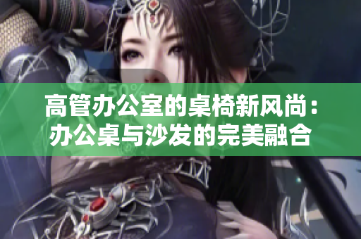 高管办公室的桌椅新风尚：办公桌与沙发的完美融合