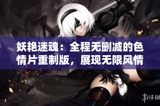 妖艳迷魂：全程无删减的色情片重制版，展现无限风情