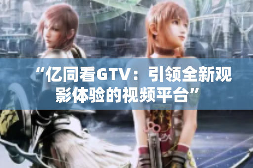 “亿同看GTV：引领全新观影体验的视频平台”