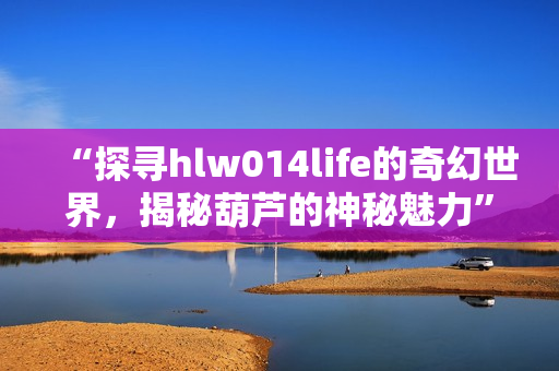 “探寻hlw014life的奇幻世界，揭秘葫芦的神秘魅力”