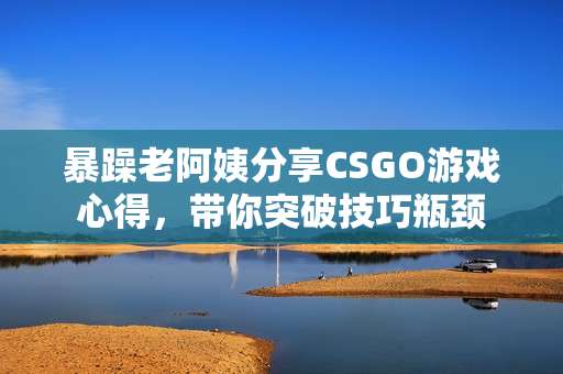 暴躁老阿姨分享CSGO游戏心得，带你突破技巧瓶颈