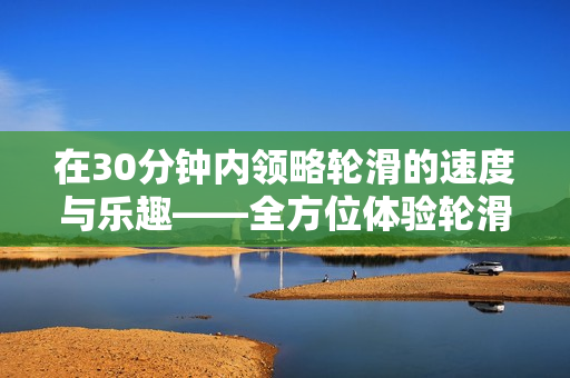 在30分钟内领略轮滑的速度与乐趣——全方位体验轮滑运动的技巧与挑战