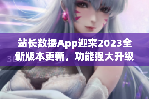 站长数据App迎来2023全新版本更新，功能强大升级，助您轻松统计数据变化