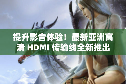 提升影音体验！最新亚洲高清 HDMI 传输线全新推出