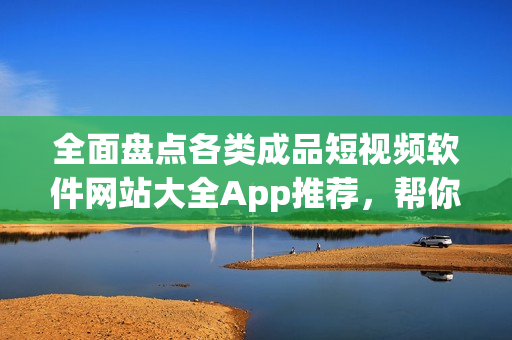 全面盘点各类成品短视频软件网站大全App推荐，帮你找到更多优质视听应用