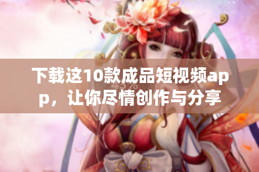 下载这10款成品短视频app，让你尽情创作与分享