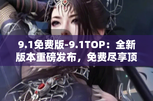 9.1免费版-9.1TOP：全新版本重磅发布，免费尽享顶级服务