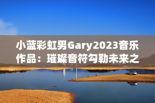 小蓝彩虹男Gary2023音乐作品：璀璨音符勾勒未来之旅