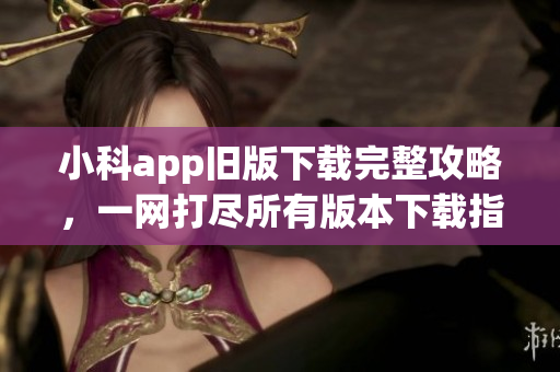 小科app旧版下载完整攻略，一网打尽所有版本下载指南