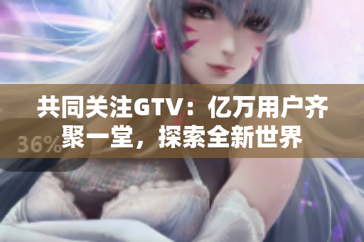 共同关注GTV：亿万用户齐聚一堂，探索全新世界