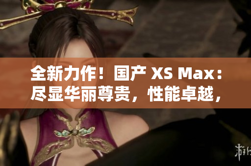 全新力作！国产 XS Max：尽显华丽尊贵，性能卓越，引领智能手机新潮流