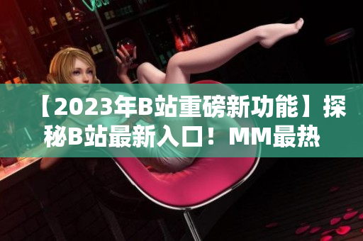 【2023年B站重磅新功能】探秘B站最新入口！MM最热内容尽在眼前