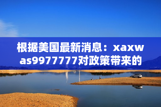 根据美国最新消息：xaxwas9977777对政策带来的影响与变化