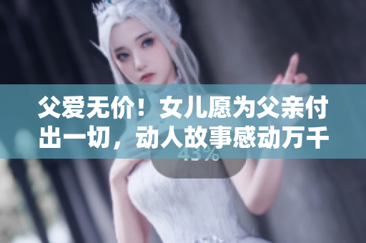 父爱无价！女儿愿为父亲付出一切，动人故事感动万千网友