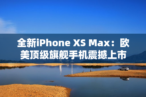 全新iPhone XS Max：欧美顶级旗舰手机震撼上市