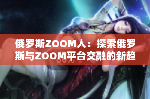 俄罗斯ZOOM人：探索俄罗斯与ZOOM平台交融的新趋势