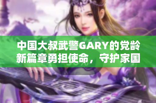 中国大叔武警GARY的党龄新篇章勇担使命，守护家国