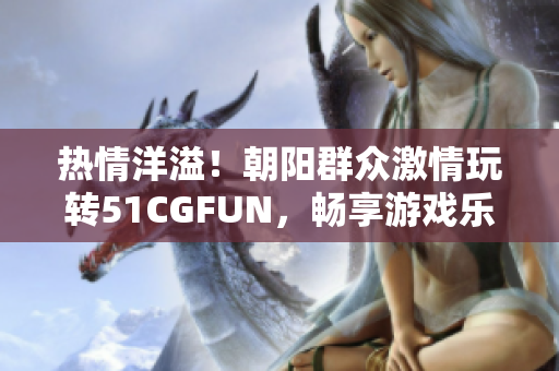 热情洋溢！朝阳群众激情玩转51CGFUN，畅享游戏乐趣