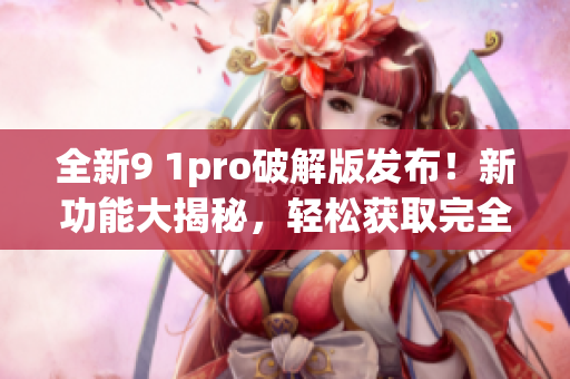 全新9 1pro破解版发布！新功能大揭秘，轻松获取完全解锁！