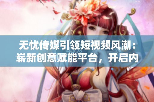 无忧传媒引领短视频风潮：崭新创意赋能平台，开启内容变现新纪元