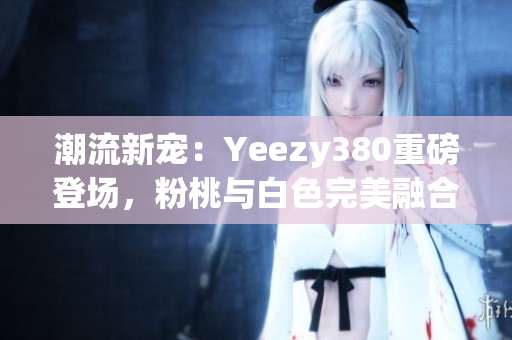 潮流新宠：Yeezy380重磅登场，粉桃与白色完美融合！