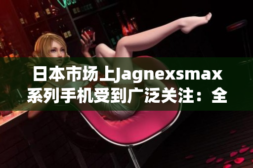 日本市场上Jagnexsmax系列手机受到广泛关注：全新科技在东京发布