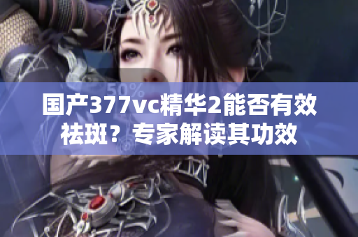 国产377vc精华2能否有效祛斑？专家解读其功效