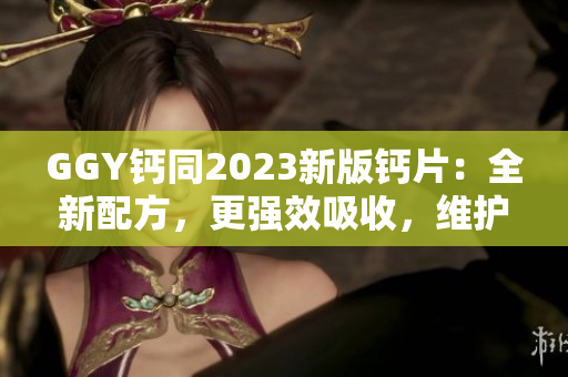 GGY钙同2023新版钙片：全新配方，更强效吸收，维护骨骼健康！