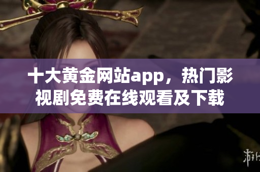 十大黄金网站app，热门影视剧免费在线观看及下载