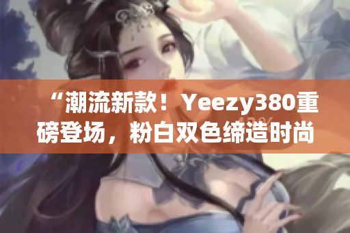 “潮流新款！Yeezy380重磅登场，粉白双色缔造时尚新风潮！”