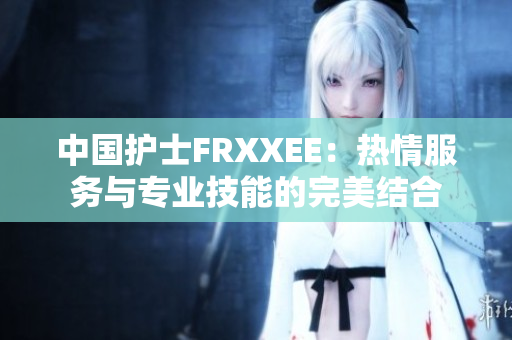 中国护士FRXXEE：热情服务与专业技能的完美结合