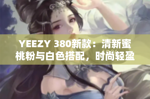 YEEZY 380新款：清新蜜桃粉与白色搭配，时尚轻盈，缔造舒适潮流