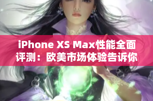 iPhone XS Max性能全面评测：欧美市场体验告诉你它究竟强在哪里