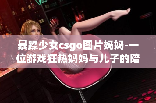 暴躁少女csgo图片妈妈-一位游戏狂热妈妈与儿子的陪伴与战斗