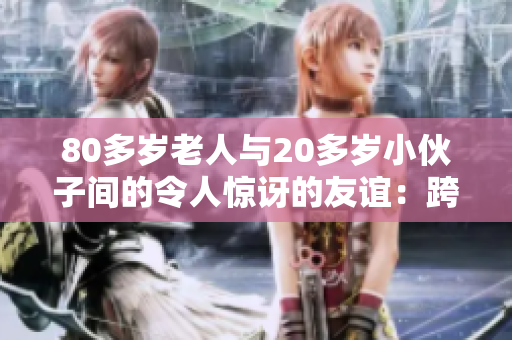 80多岁老人与20多岁小伙子间的令人惊讶的友谊：跨越年龄差距的温馨故事