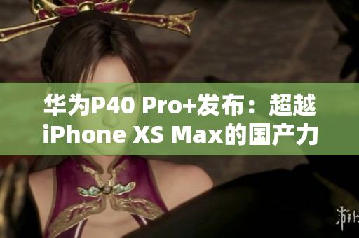 华为P40 Pro+发布：超越iPhone XS Max的国产力作