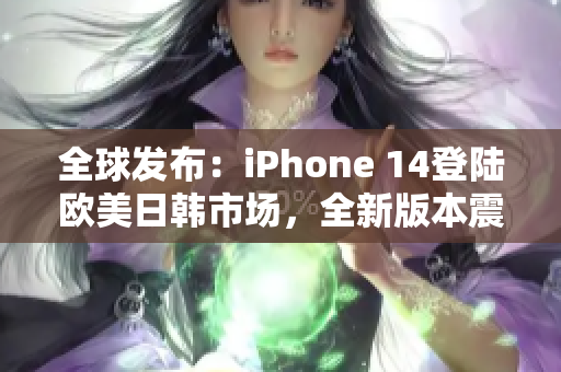 全球发布：iPhone 14登陆欧美日韩市场，全新版本震撼来袭！