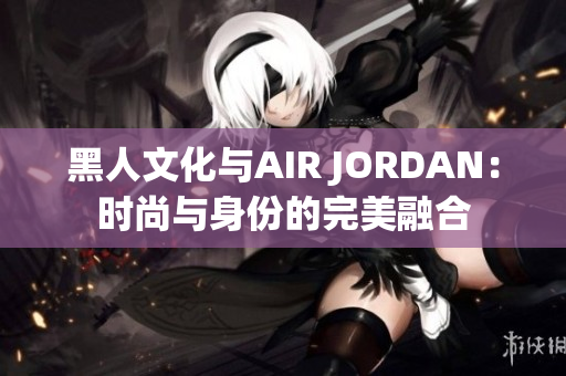 黑人文化与AIR JORDAN：时尚与身份的完美融合