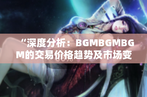 “深度分析：BGMBGMBGM的交易价格趋势及市场变化调查”