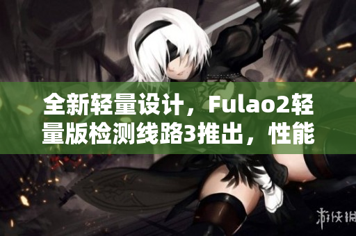 全新轻量设计，Fulao2轻量版检测线路3推出，性能再升级！