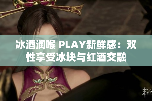 冰酒润喉 PLAY新鲜感：双性享受冰块与红酒交融