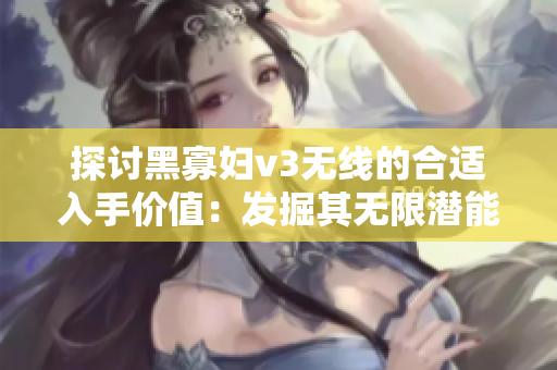 探讨黑寡妇v3无线的合适入手价值：发掘其无限潜能