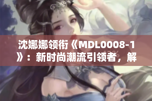 沈娜娜领衔《MDL0008-1》：新时尚潮流引领者，解读全球化时尚风向标