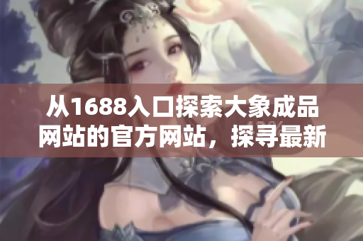 从1688入口探索大象成品网站的官方网站，探寻最新产品与资讯