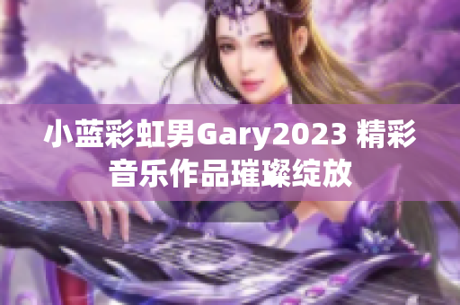 小蓝彩虹男Gary2023 精彩音乐作品璀璨绽放