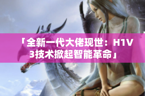 「全新一代大佬现世：H1V3技术掀起智能革命」