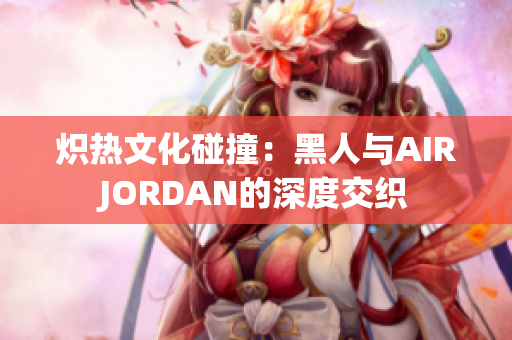 炽热文化碰撞：黑人与AIRJORDAN的深度交织